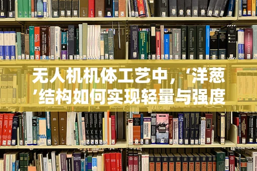 无人机机体工艺中，‘洋葱’结构如何实现轻量与强度的完美平衡？