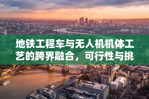 地铁工程车与无人机机体工艺的跨界融合，可行性与挑战何在？