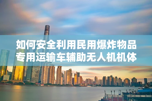 如何安全利用民用爆炸物品专用运输车辅助无人机机体工艺的运输？