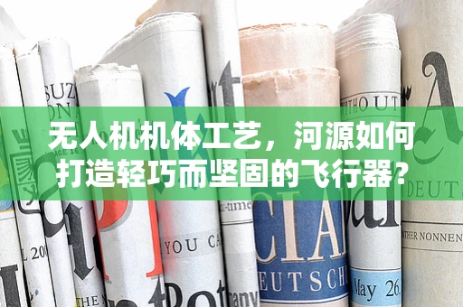 无人机机体工艺，河源如何打造轻巧而坚固的飞行器？