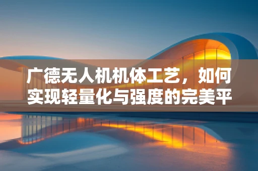 广德无人机机体工艺，如何实现轻量化与强度的完美平衡？