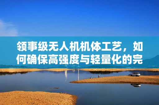 领事级无人机机体工艺，如何确保高强度与轻量化的完美结合？