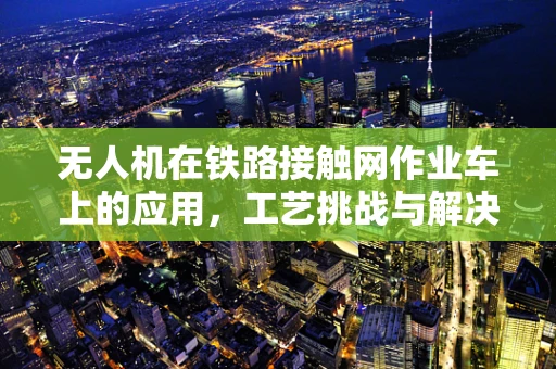 无人机在铁路接触网作业车上的应用，工艺挑战与解决方案