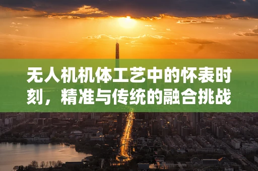 无人机机体工艺中的怀表时刻，精准与传统的融合挑战
