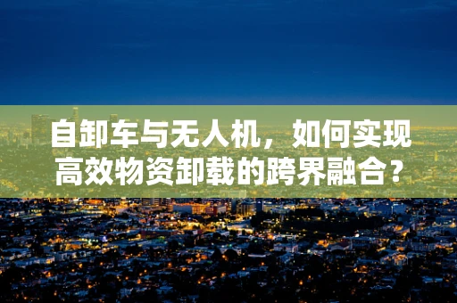 自卸车与无人机，如何实现高效物资卸载的跨界融合？