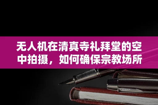无人机在清真寺礼拜堂的空中拍摄，如何确保宗教场所的尊重与安全？