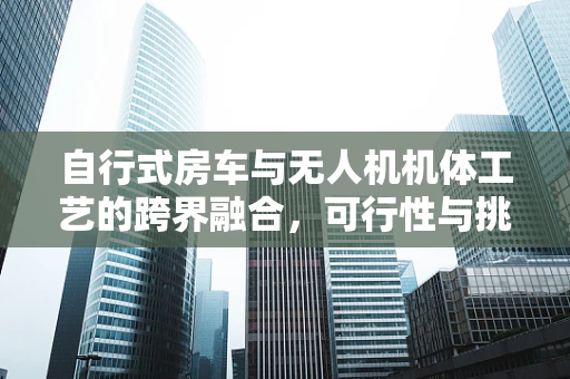 自行式房车与无人机机体工艺的跨界融合，可行性与挑战何在？