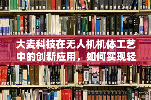 大麦科技在无人机机体工艺中的创新应用，如何实现轻量化与强度的完美平衡？