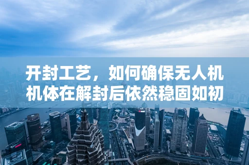 开封工艺，如何确保无人机机体在解封后依然稳固如初？