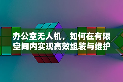 办公室无人机，如何在有限空间内实现高效组装与维护？