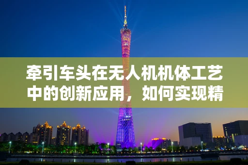 牵引车头在无人机机体工艺中的创新应用，如何实现精准对接与稳定支撑？