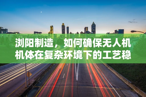 浏阳制造，如何确保无人机机体在复杂环境下的工艺稳定性？