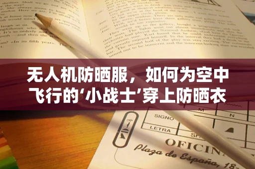 无人机防晒服，如何为空中飞行的‘小战士’穿上防晒衣？