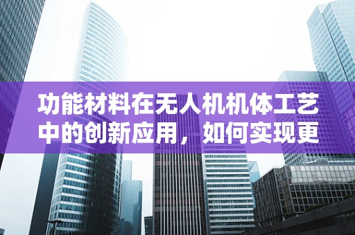 功能材料在无人机机体工艺中的创新应用，如何实现更优性能？