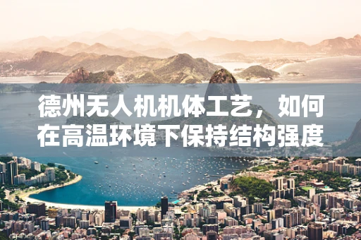 德州无人机机体工艺，如何在高温环境下保持结构强度？