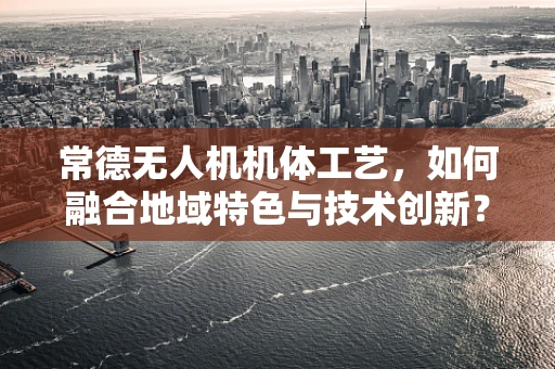 常德无人机机体工艺，如何融合地域特色与技术创新？