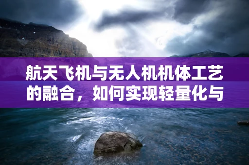 航天飞机与无人机机体工艺的融合，如何实现轻量化与高强度的完美平衡？