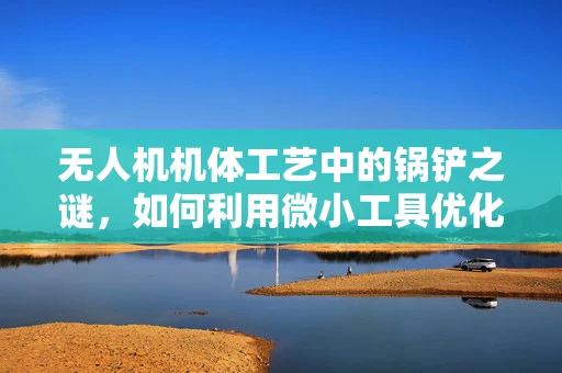 无人机机体工艺中的锅铲之谜，如何利用微小工具优化制造精度？
