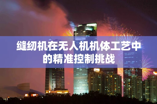 缝纫机在无人机机体工艺中的精准控制挑战