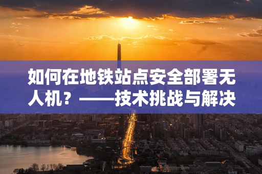 如何在地铁站点安全部署无人机？——技术挑战与解决方案