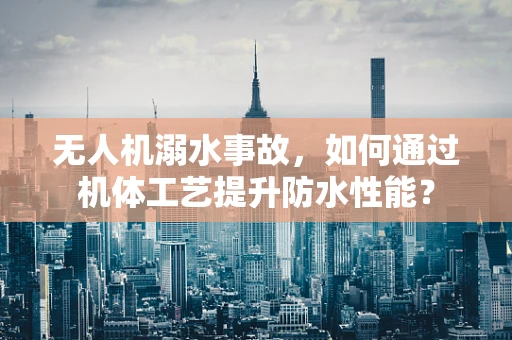 无人机溺水事故，如何通过机体工艺提升防水性能？
