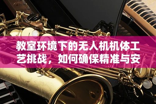 教室环境下的无人机机体工艺挑战，如何确保精准与安全？
