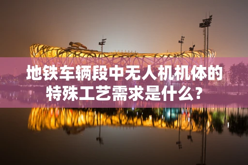 地铁车辆段中无人机机体的特殊工艺需求是什么？