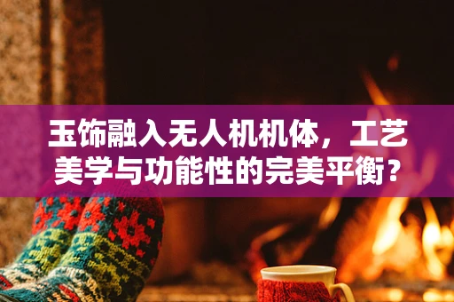 玉饰融入无人机机体，工艺美学与功能性的完美平衡？