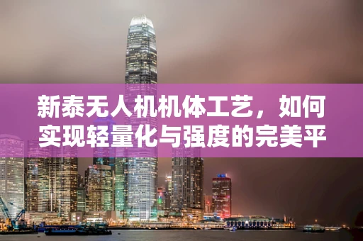 新泰无人机机体工艺，如何实现轻量化与强度的完美平衡？