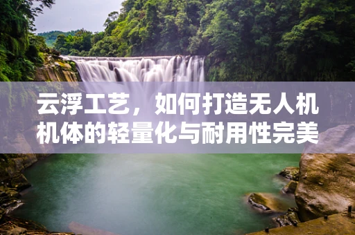 云浮工艺，如何打造无人机机体的轻量化与耐用性完美平衡？
