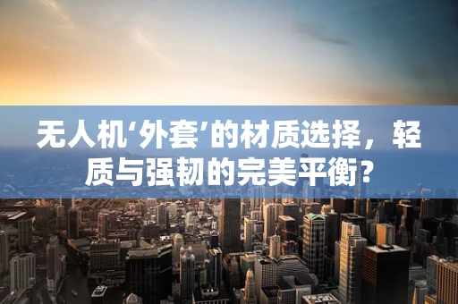 无人机‘外套’的材质选择，轻质与强韧的完美平衡？