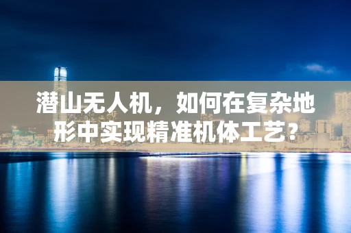 潜山无人机，如何在复杂地形中实现精准机体工艺？