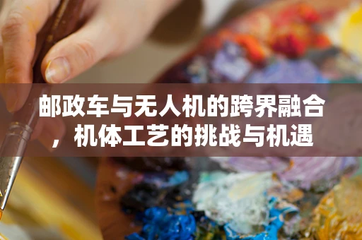 邮政车与无人机的跨界融合，机体工艺的挑战与机遇
