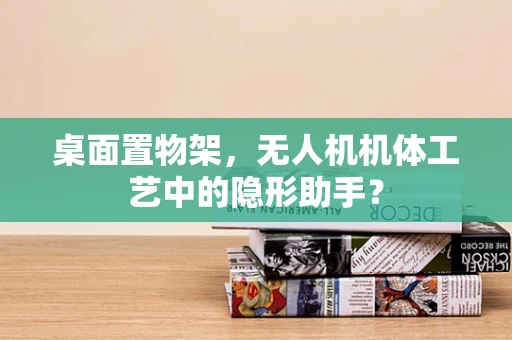 桌面置物架，无人机机体工艺中的隐形助手？
