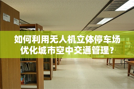 如何利用无人机立体停车场优化城市空中交通管理？