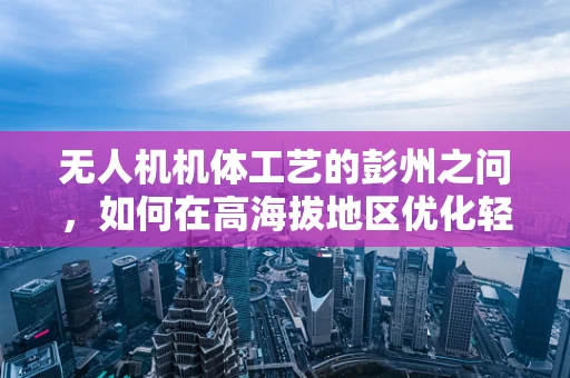 无人机机体工艺的彭州之问，如何在高海拔地区优化轻质材料应用？