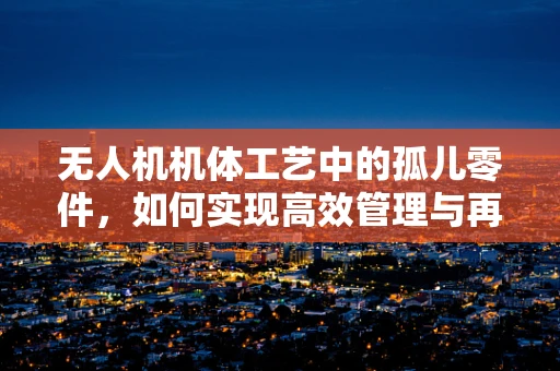 无人机机体工艺中的孤儿零件，如何实现高效管理与再利用？