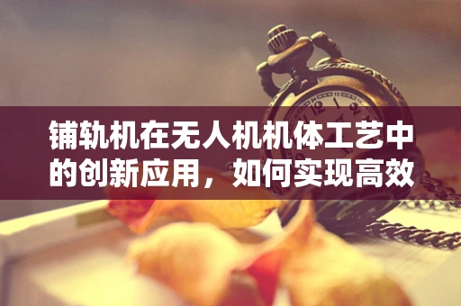 铺轨机在无人机机体工艺中的创新应用，如何实现高效精准的铺设？
