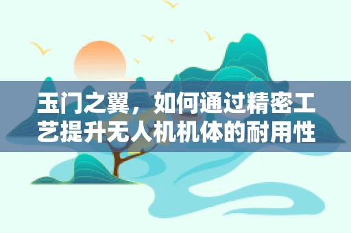 玉门之翼，如何通过精密工艺提升无人机机体的耐用性？