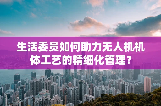 生活委员如何助力无人机机体工艺的精细化管理？