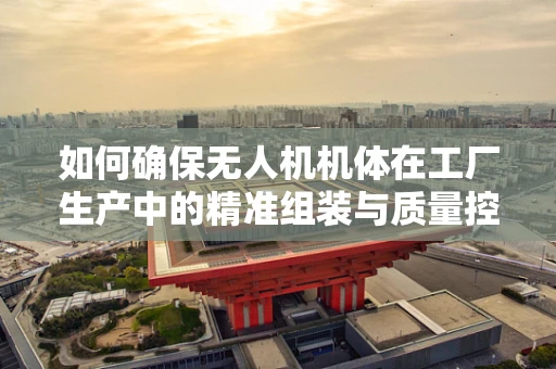 如何确保无人机机体在工厂生产中的精准组装与质量控制？