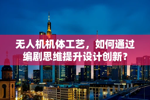 无人机机体工艺，如何通过编剧思维提升设计创新？