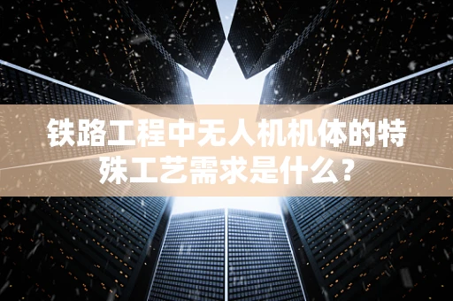 铁路工程中无人机机体的特殊工艺需求是什么？