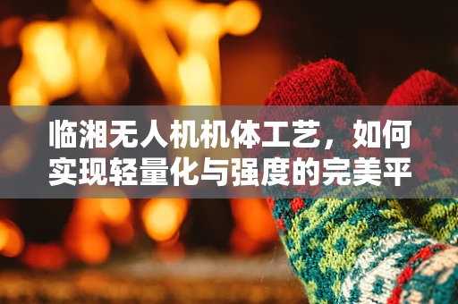 临湘无人机机体工艺，如何实现轻量化与强度的完美平衡？