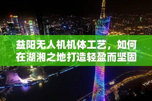益阳无人机机体工艺，如何在湖湘之地打造轻盈而坚固的飞行器？