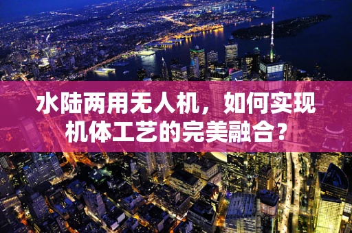 水陆两用无人机，如何实现机体工艺的完美融合？