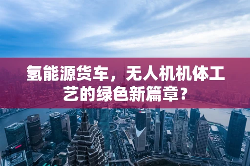 氢能源货车，无人机机体工艺的绿色新篇章？