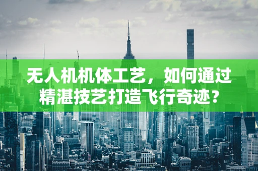 无人机机体工艺，如何通过精湛技艺打造飞行奇迹？