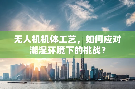 无人机机体工艺，如何应对潮湿环境下的挑战？