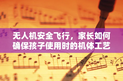 无人机安全飞行，家长如何确保孩子使用时的机体工艺安全？